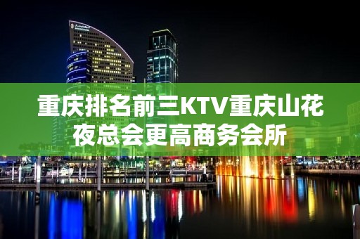 重庆排名前三KTV重庆山花夜总会更高商务会所