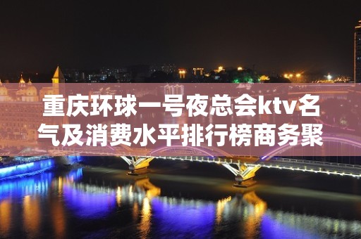 重庆环球一号夜总会ktv名气及消费水平排行榜商务聚会首选