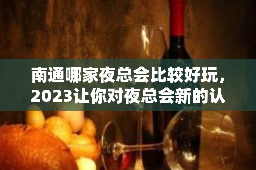 南通哪家夜总会比较好玩，2023让你对夜总会新的认识