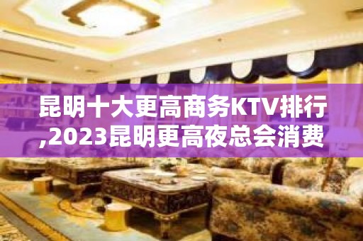 昆明十大更高商务KTV排行,2023昆明更高夜总会消费介绍