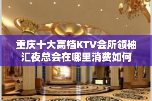 重庆十大高档KTV会所领袖汇夜总会在哪里消费如何