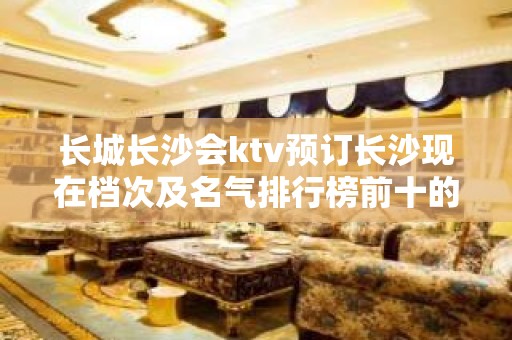 长城长沙会ktv预订长沙现在档次及名气排行榜前十的夜总会