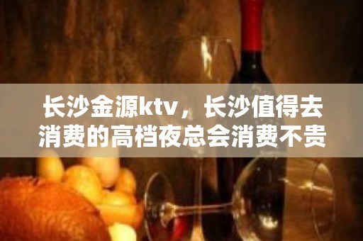 长沙金源ktv，长沙值得去消费的高档夜总会消费不贵