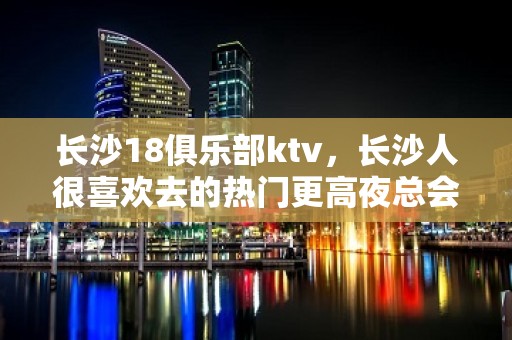 长沙18俱乐部ktv，长沙人很喜欢去的热门更高夜总会