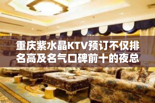 重庆紫水晶KTV预订不仅排名高及名气口碑前十的夜总会