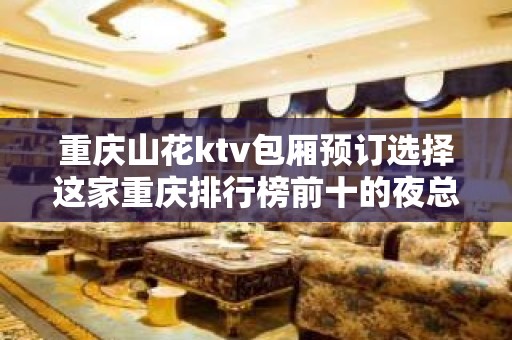 重庆山花ktv包厢预订选择这家重庆排行榜前十的夜总会