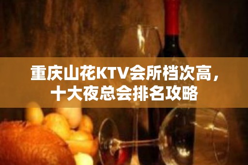 重庆山花KTV会所档次高，十大夜总会排名攻略