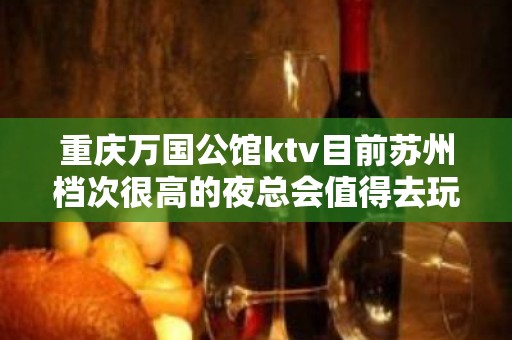 重庆万国公馆ktv目前苏州档次很高的夜总会值得去玩