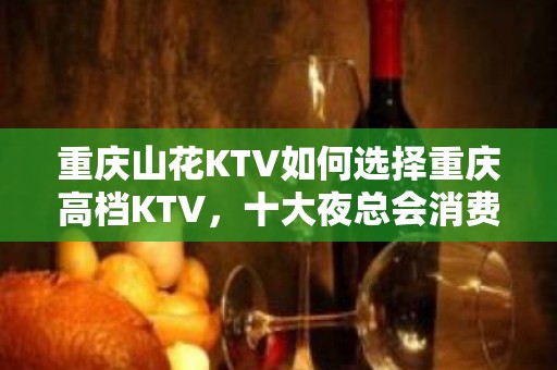 重庆山花KTV如何选择重庆高档KTV，十大夜总会消费排名