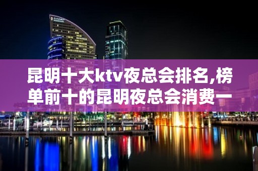 昆明十大ktv夜总会排名,榜单前十的昆明夜总会消费一览