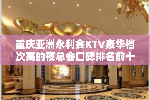 重庆亚洲永利会KTV豪华档次高的夜总会口碑排名前十