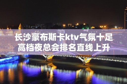 长沙豪布斯卡ktv气氛十足高档夜总会排名直线上升