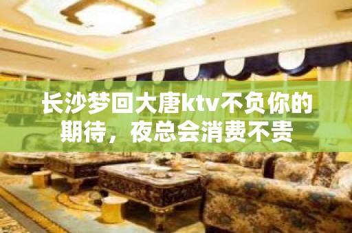 长沙梦回大唐ktv不负你的期待，夜总会消费不贵