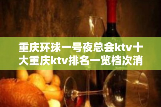 重庆环球一号夜总会ktv十大重庆ktv排名一览档次消费如何