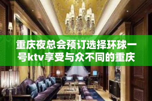 重庆夜总会预订选择环球一号ktv享受与众不同的重庆商务会所