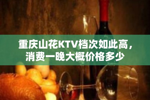 重庆山花KTV档次如此高，消费一晚大概价格多少