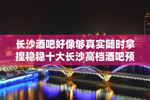 长沙酒吧好像够真实随时拿捏稳稳十大长沙高档酒吧预订