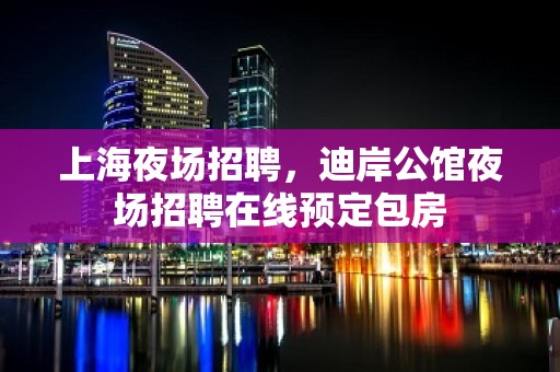 上海夜场招聘，迪岸公馆夜场招聘在线预定包房