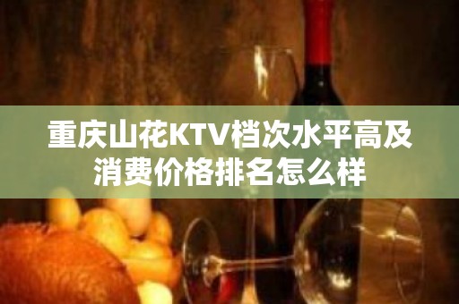 重庆山花KTV档次水平高及消费价格排名怎么样