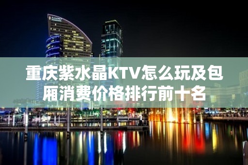 重庆紫水晶KTV怎么玩及包厢消费价格排行前十名