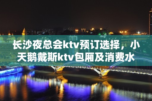 长沙夜总会ktv预订选择，小天鹅戴斯ktv包厢及消费水平