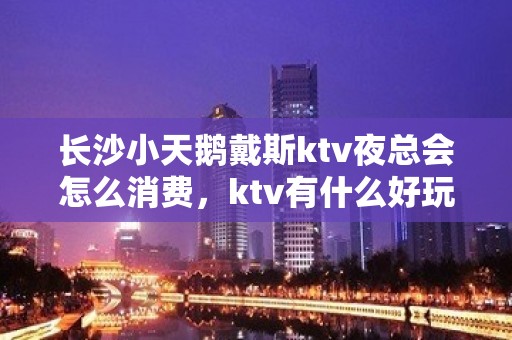 长沙小天鹅戴斯ktv夜总会怎么消费，ktv有什么好玩的