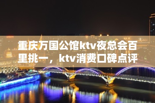 重庆万国公馆ktv夜总会百里挑一，ktv消费口碑点评