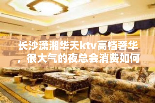 长沙潇湘华天ktv高档奢华，很大气的夜总会消费如何?