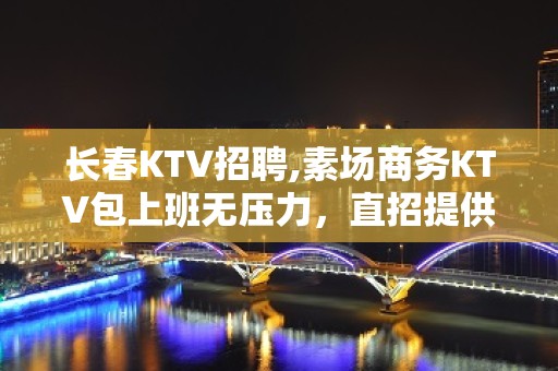 长春KTV招聘,素场商务KTV包上班无压力，直招提供住宿