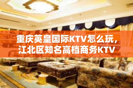 重庆英皇国际KTV怎么玩，江北区知名高档商务KTV