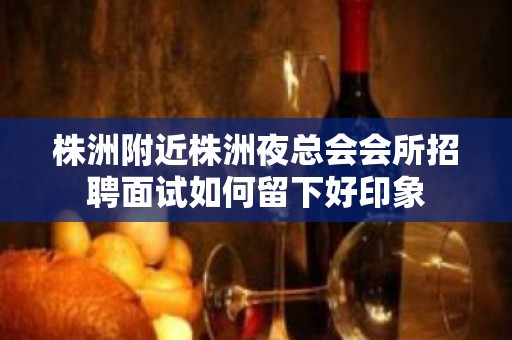 株洲附近株洲夜总会会所招聘面试如何留下好印象