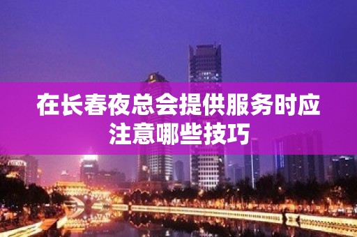 在长春夜总会提供服务时应注意哪些技巧