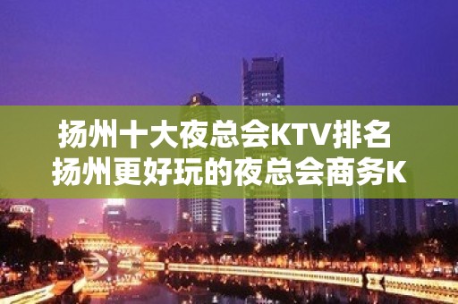 扬州十大夜总会KTV排名 扬州更好玩的夜总会商务KTV预定