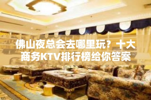 佛山夜总会去哪里玩？十大商务KTV排行榜给你答案