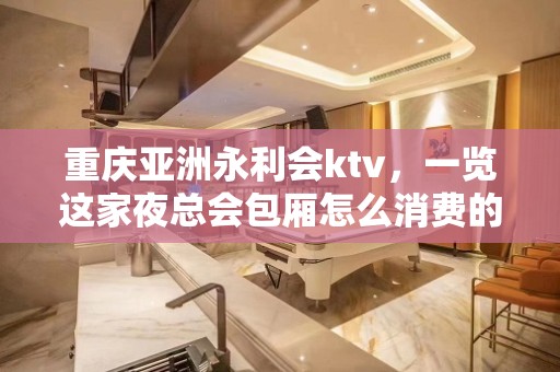 重庆亚洲永利会ktv，一览这家夜总会包厢怎么消费的？