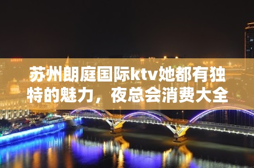 苏州朗庭国际ktv她都有独特的魅力，夜总会消费大全攻略