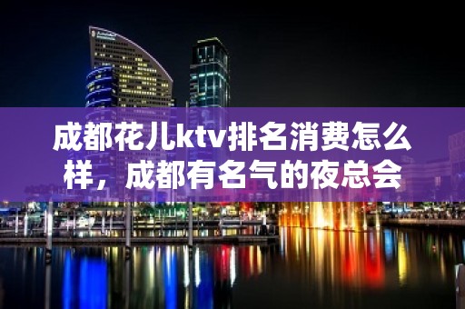 成都花儿ktv排名消费怎么样，成都有名气的夜总会