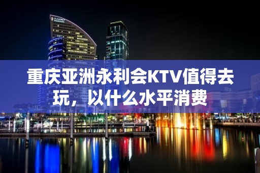 重庆亚洲永利会KTV值得去玩，以什么水平消费