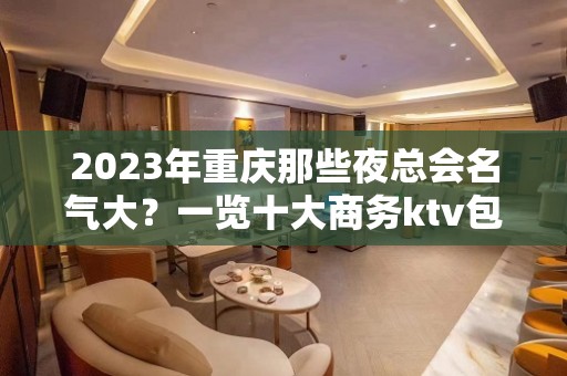 2023年重庆那些夜总会名气大？一览十大商务ktv包厢消费