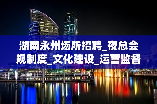 湖南永州场所招聘_夜总会规制度_文化建设_运营监督管理