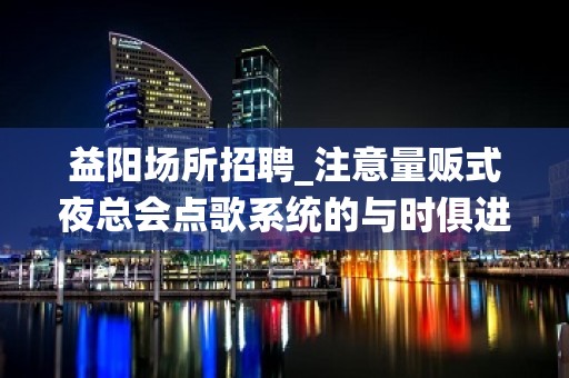 益阳场所招聘_注意量贩式夜总会点歌系统的与时俱进