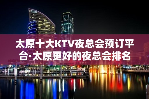 太原十大KTV夜总会预订平台·太原更好的夜总会排名·大全