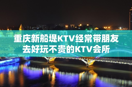 重庆新船堤KTV经常带朋友去好玩不贵的KTV会所