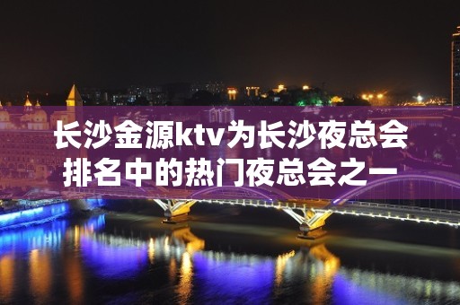 长沙金源ktv为长沙夜总会排名中的热门夜总会之一