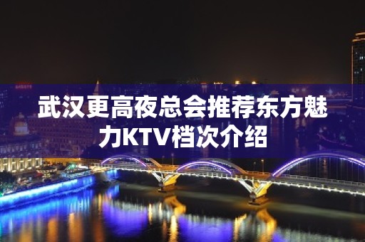 武汉更高夜总会推荐东方魅力KTV档次介绍