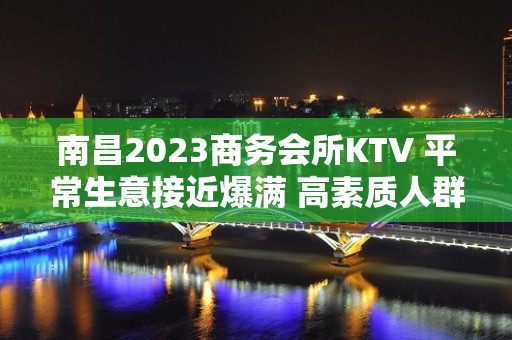 南昌2023商务会所KTV 平常生意接近爆满 高素质人群 好上班