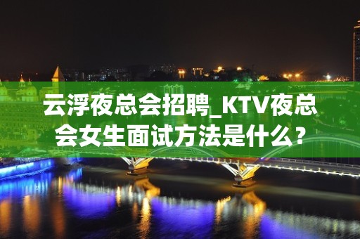 云浮夜总会招聘_KTV夜总会女生面试方法是什么？