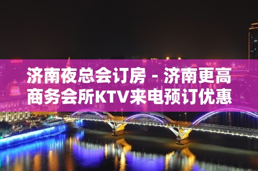 济南夜总会订房－济南更高商务会所KTV来电预订优惠多！