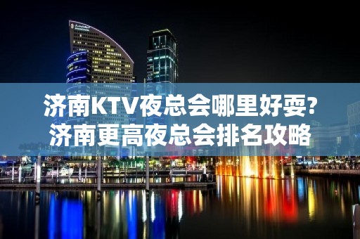 济南KTV夜总会哪里好耍?济南更高夜总会排名攻略