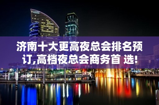 济南十大更高夜总会排名预订,高档夜总会商务首 选!